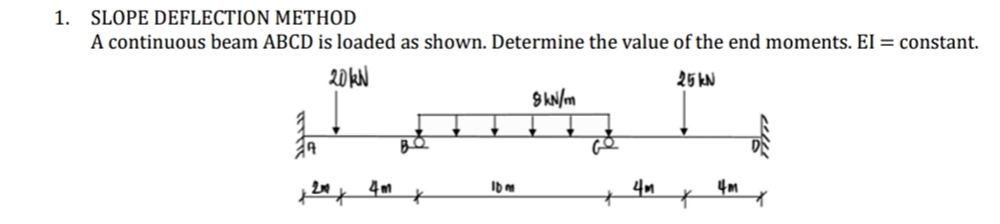 SLOPE DEFLECTION METHOD
A continuous beam ABCD is loaded as shown. Determine the value of the end moments. El = constant.
1.
20KN
25 kN
BQ
4m
4m
4m
