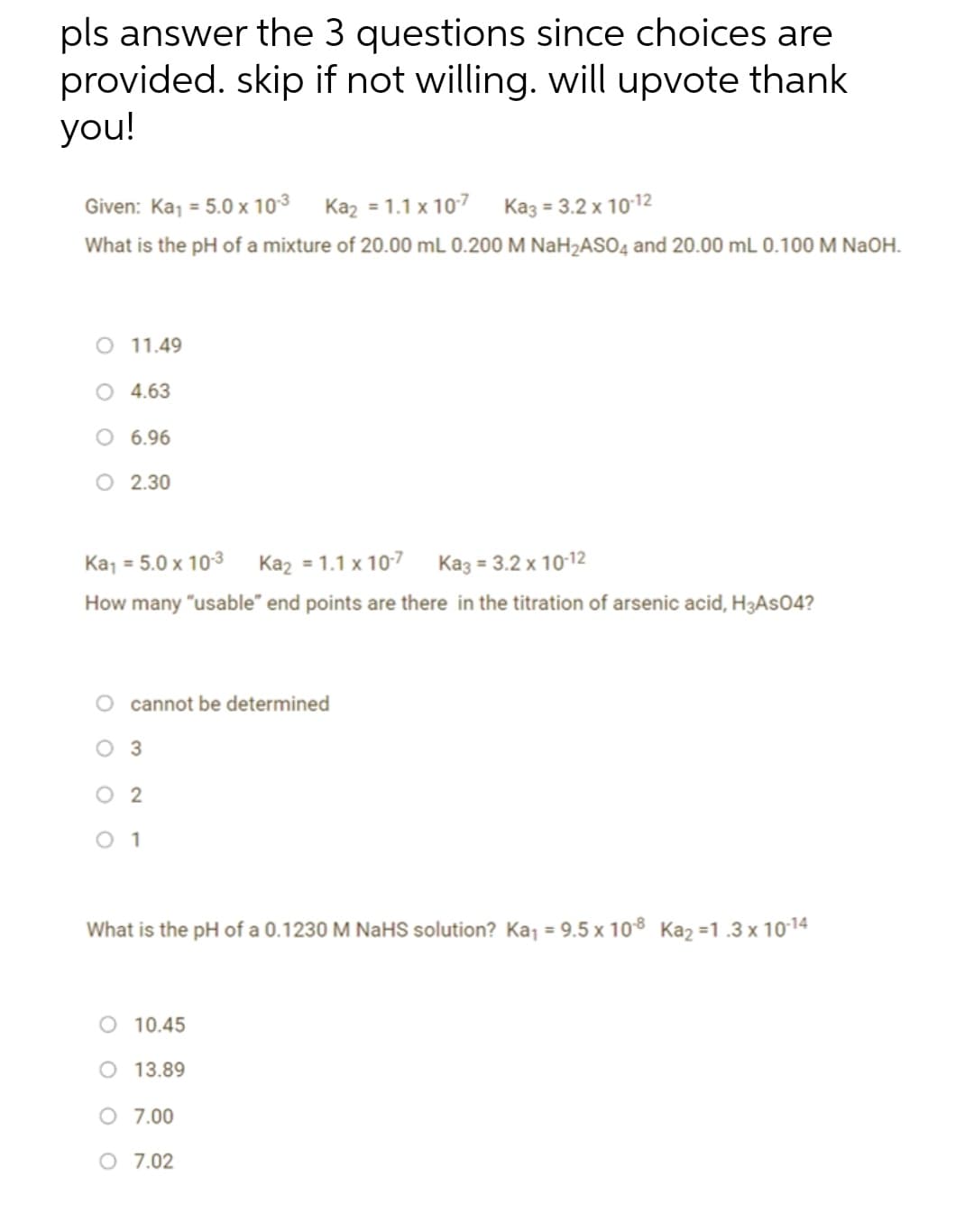 pls answer the 3 questions since choices are
provided. skip if not willing. will upvote thank
you!
Given: Kaj = 5.0 x 103 Kaz = 1.1 x 107 Kaz = 3.2 x 1012
%3D
What is the pH of a mixture of 20.00 mL 0.200 M NaH2AS04 and 20.00 mL 0.100 M NaOH.
O 11.49
O 4.63
O 6.96
O 2.30
Ka, = 5.0 x 103 Kaz = 1.1 x 107 Ka3 = 3.2 x 1012
How many "usable" end points are there in the titration of arsenic acid, H3AS04?
cannot be determined
оз
O 2
O 1
What is the pH of a 0.1230 M NaHS solution? Kaj = 9.5 x 108 Kaz =1.3 x 1014
O 10.45
O 13.89
O 7.00
O 7.02
