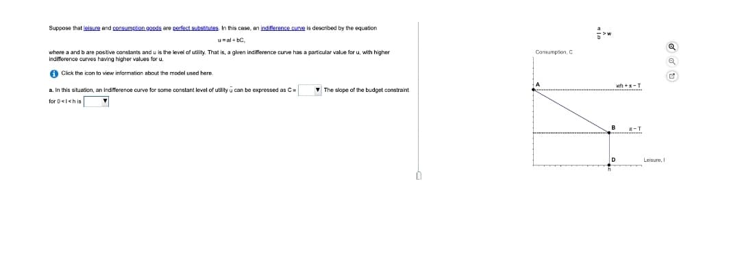 Suppose that leiaure and consumption goods are perfact substitutes In this case, an indifference curve is described by the equation
u=al + bC.
Consumpion, C
where a and b are positive constants and u is the level of utiaity. That is, a given indifference curve has a particular value for u, with higher
indifference curves having higher values for u.
A Click the icon to view information about the model used here.
wh+x-T
a. In this situation, an indifference curve for some constant level of utility u can
expressed as C=
- The slope of the budget constraint
for 0<1<h is
A-T
Leisure, I
