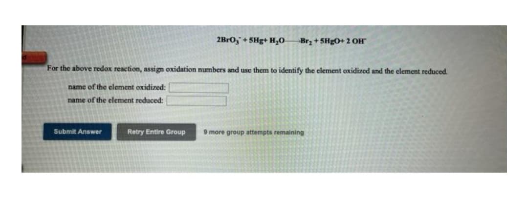 2BR0,+5Hg+ H,0
Brz + 5HgO+ 2 OH
For the above redox reaction, assign oxidation numbers and use them to identify the element oxidized and the element reduced.
name of the element oxidized:
name of the element reduced:
Submit Answer
Retry Entire Group
9 more group attempts remaining
