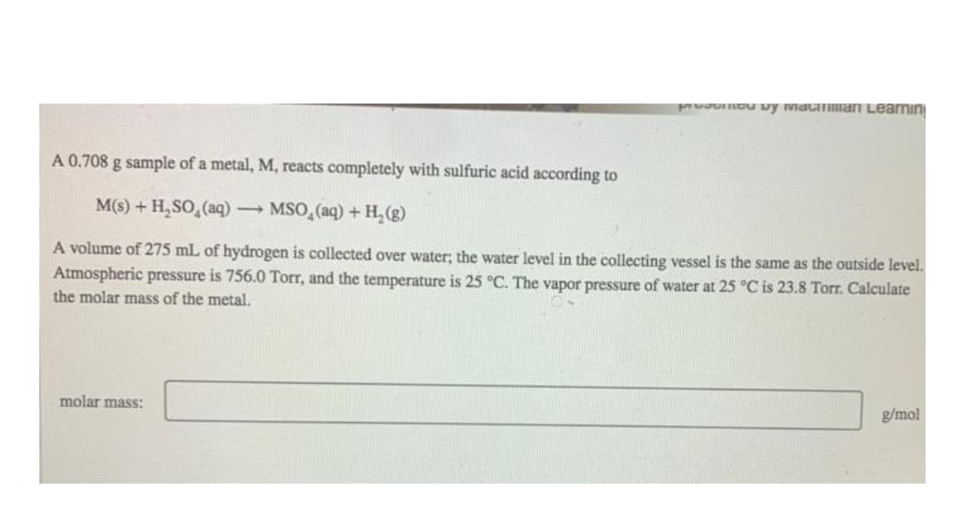 PrvaoOu uy Mac man Learnın
A 0.708 g sample of a metal, M, reacts completely with sulfuric acid according to
M(s) + H, SO, (aq) MSO, (aq) + H, (g)
A volume of 275 mL of hydrogen is collected over water; the water level in the collecting vessel is the same as the outside level.
Atmospheric pressure is 756.0 Torr, and the temperature is 25 °C. The vapor pressure of water at 25 °C is 23.8 Torr. Calculate
the molar mass of the metal.
molar mass:
g/mol
