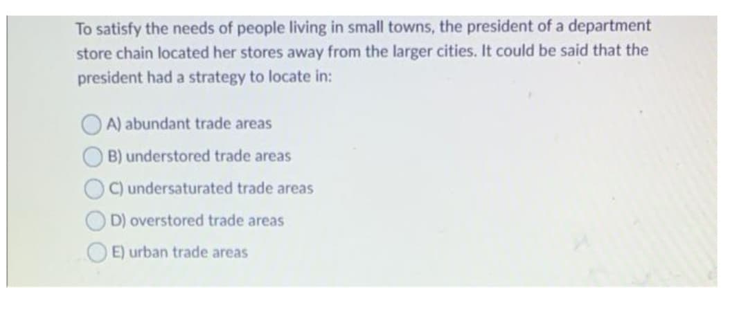 To satisfy the needs of people living in small towns, the president of a department
store chain located her stores away from the larger cities. It could be said that the
president had a strategy to locate in:
O A) abundant trade areas
B) understored trade areas
O C) undersaturated trade areas
D) overstored trade areas
OE) urban trade areas
