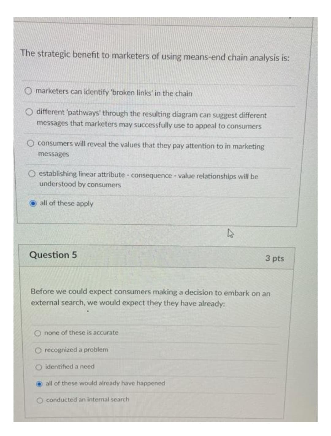 The strategic benefit to marketers of using means-end chain analysis is:
O marketers can identify 'broken links' in the chain
O different 'pathways' through the resulting diagram can suggest different
messages that marketers may successfully use to appeal to consumers
consumers will reveal the values that they pay attention to in marketing
messages
O establishing linear attribute - consequence value relationships will be
understood by consumers
all of these apply
Question 5
3 pts
Before we could expect consumers making a decision to embark on an
external search, we would expect they they have already:
none of these is accurate
O recognized a problem
O identified a need
all of these would already have happened
O conducted an internal search
