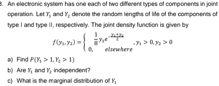 3. An electronic system has one each of two different types of components in joint
operation. Let Y, and Y, denote the random lengths of life of the components of
type I and type II, respectively. The joint density function is given by
1
fV1, Y2) =
0,
,Y1 > 0, y2 > 0
elsewhere
a) Find P(Y, > 1, Y2 > 1)
b) Are Y, and Y, independent?
c) What is the marginal distribution of Y,
