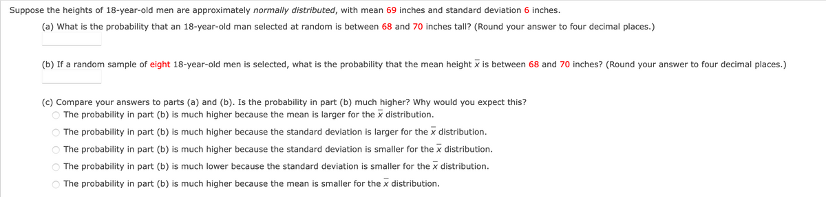 Suppose the heights of 18-year-old men are approximately normally distributed, with mean 69 inches and standard deviation 6 inches.
(a) What is the probability that an 18-year-old man selected at random is between 68 and 70 inches tall? (Round your answer to four decimal places.)
(b) If a random sample of eight 18-year-old men is selected, what is the probability that the mean height x is between 68 and 70 inches? (Round your answer to four decimal places.)
(c) Compare your answers to parts (a) and (b). Is the probability in part (b) much higher? Why would you expect this?
The probability in part (b) is much higher because the mean is larger for the x distribution.
The probability in part (b) is much higher because the standard deviation is larger for the x distribution.
The probability in part (b) is much higher because the standard deviation is smaller for the x distribution.
The probability in part (b) is much lower because the standard deviation is smaller for the x distribution.
The probability in part (b) is much higher because the mean is smaller for the x distribution.
