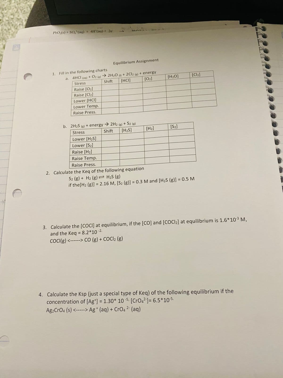 PbO (s) + SO2(aq) + 4H'(aq) + 2e'
DLCA E
Equilibrium Assignment
1. Fill in the following charts
a.
4HCI (aq) + O2 (g)
Stress
2H2O (1) + 2Cl2 (g) + energy
[02]
Shift [HCI]
[H₂O]
[Cl2]
Raise [02]
Raise [Cl2]
Lower [HCI]
Lower Temp.
Raise Press.
b. 2H2S (g) + energy →2H2 (g) + S2 (g)
Stress
Shift
Lower [H2S]
[H2S]
[H2]
[S2]
Lower [S2]
Raise [H2]
Raise Temp.
Raise Press.
2. Calculate the Keq of the following equation
S2 (g) + H2 (g) H₂S (g)
if the [H2 (g)] = 2.16 M, [S2 (g)] = 0.3 M and [H2S (g)] = 0.5 M
3. Calculate the [COCI] at equilibrium, if the [CO] and [COC12] at equilibrium is 1.6*10-3 M,
and the Keq = 8.2*10 -2.
COCI(g) <------> CO (g) + COCl2 (g)
4. Calculate the Ksp (just a special type of Keq) of the following equilibrium if the
concentration of [Ag+] = 1.30* 10-5, [CrO42]= 6.5*10-5.
Ag2CrO4 (s) <-----> Ag + (aq) + CrO4 2- (aq)