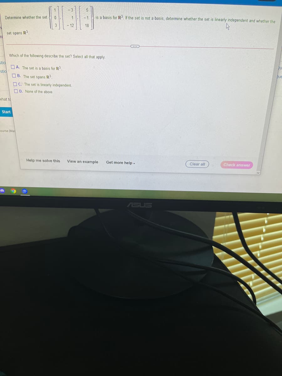 Determine whether the set 0
is a basis for R3. If the set is not a basis, determine whether the set is linearly independent and whether the
-1
12
18
set spans R3
Which of the following describe the set? Select all that apply.
stio
O A. The set is a basis for R3
estio
O B. The set spans R
ue
O C. The set is linearly independent.
O D. None of the above
what to
Start
Lourse (Mat
Help me solve this
View an example
Get more help -
Clear all
Check answer
ASUS
