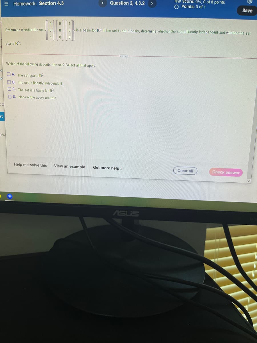 HW Score: 0%, 0 of 8 points
O Points: 0 of 1
Question 2, 4.3.2
>
E Homework: Section 4.3
Save
1.
is a basis for R3. If the set is not a basis, determine whether the set is linearly independent and whether the set
Determine whether the set 0
1.
spans R3
Which of the following describe the set? Select all that apply.
O A. The set spans R.
O B. The set is linearly independent.
O C. The set is a basis for RS.
O D. None of the above are true.
t to
rt
IMat
Help me solve this
View an example
Get more help -
Clear all
Check answer
ASUS
