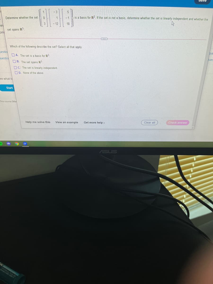 Oave
5
Determine whether the set
is a basis for R3, If the set is not a basis, determine whether the set is linearly independent and whether the
-1
- 12
18
ne
set spans R3
Which of the following describe the set? Select all that apply.
uestio
D A. The set is a basis for R3
pue
Questio
O B. The set spans R
pues
O C. The set is linearly independent.
O D. None of the above
ee what to
Start
This course (Mat
Help me solve this
View an example
Get more help-
Clear all
Check answer
ASUS
