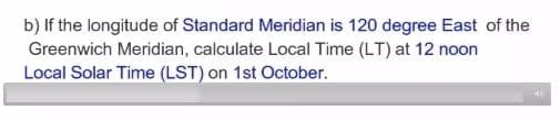 b) If the longitude of Standard Meridian is 120 degree East of the
Greenwich Meridian, calculate Local Time (LT) at 12 noon
Local Solar Time (LST) on 1st October.
