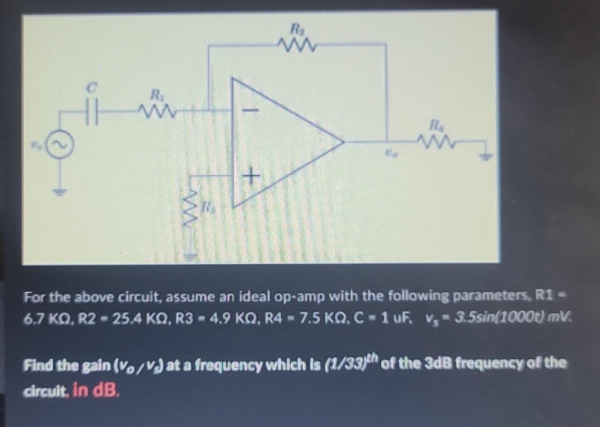 R.
w
ww
+
R₂
m
ww
For the above circuit, assume an ideal op-amp with the following parameters, R1 -
6.7 KQ, R2-25.4 KQ, R3 4.9 KQ, R4 7.5 KQ, C-1 uF. v, 3.5sin(1000t) mV.
Find the gain (v/v) at a frequency which is (1/33)th of the 3dB frequency of the
circuit, in dB.