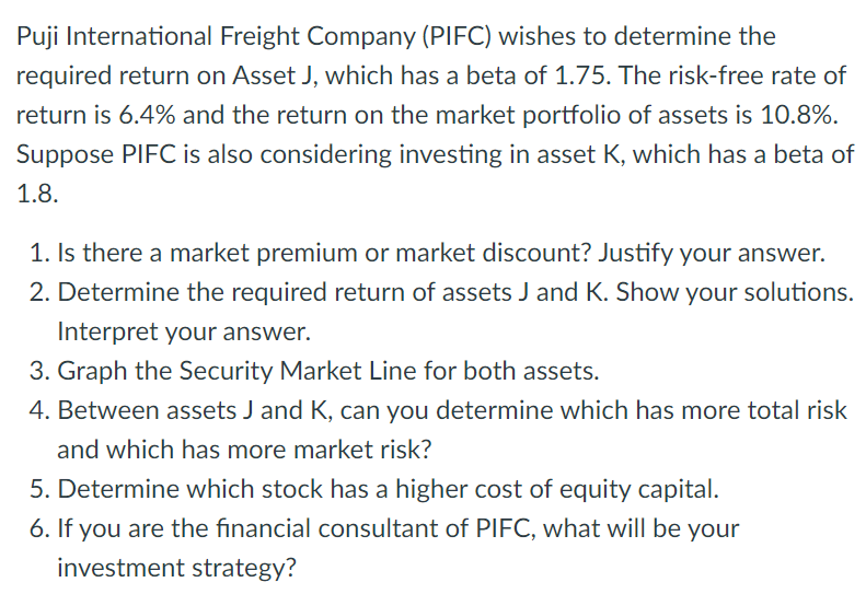 Puji International Freight Company (PIFC) wishes to determine the
required return on Asset J, which has a beta of 1.75. The risk-free rate of
return is 6.4% and the return on the market portfolio of assets is 10.8%.
Suppose PIFC is also considering investing in asset K, which has a beta of
1.8.
1. Is there a market premium or market discount? Justify your answer.
2. Determine the required return of assets J and K. Show your solutions.
Interpret your answer.
3. Graph the Security Market Line for both assets.
4. Between assets J and K, can you determine which has more total risk
and which has more market risk?
5. Determine which stock has a higher cost of equity capital.
6. If you are the financial consultant of PIFC, what will be your
investment strategy?
