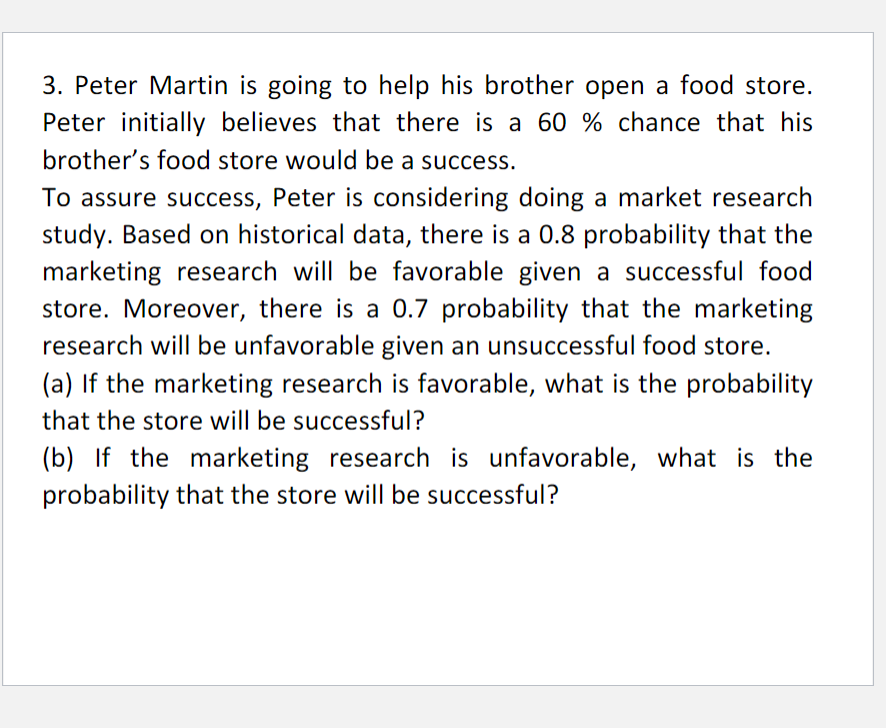 3. Peter Martin is going to help his brother open a food store.
Peter initially believes that there is a 60 % chance that his
brother's food store would be a success.
To assure success, Peter is considering doing a market research
study. Based on historical data, there is a 0.8 probability that the
marketing research will be favorable given a successful food
store. Moreover, there is a 0.7 probability that the marketing
research will be unfavorable given an unsuccessful food store.
(a) If the marketing research is favorable, what is the probability
that the store will be successful?
(b) If the marketing research is unfavorable, what is the
probability that the store will be successful?
