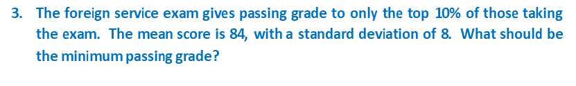 3. The foreign service exam gives passing grade to only the top 10% of those taking
the exam. The mean score is 84, with a standard deviation of 8. What should be
the minimum passing grade?
