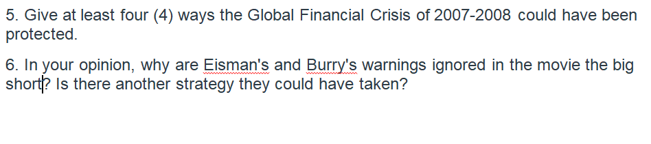 5. Give at least four (4) ways the Global Financial Crisis of 2007-2008 could have been
protected.
6. In your opinion, why are Eisman's and Burry's warnings ignored in the movie the big
short? Is there another strategy they could have taken?
