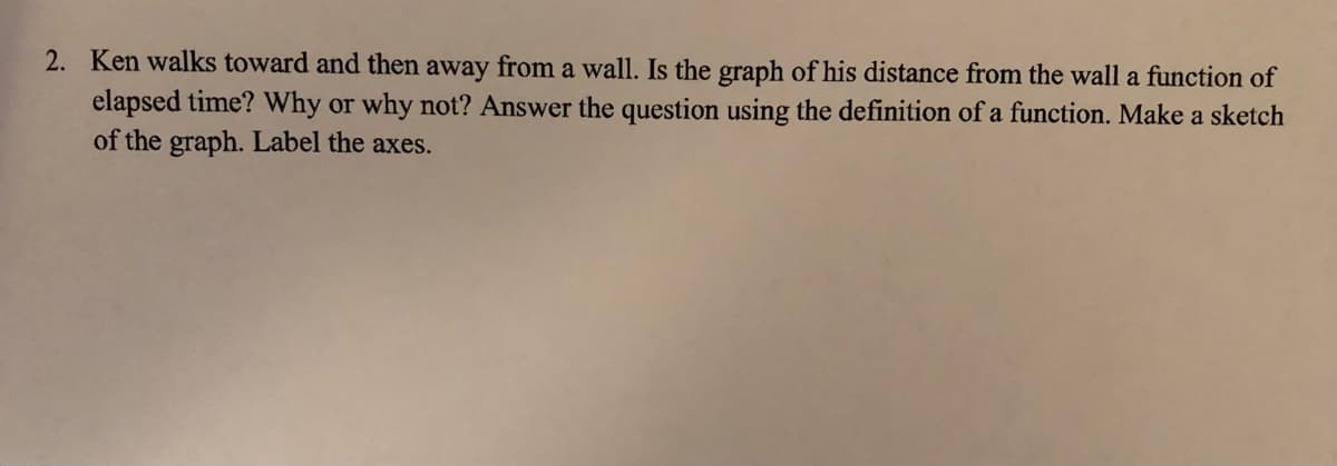 2. Ken walks toward and then away from a wall. Is the graph of his distance from the wall a function of
elapsed time? Why or why not? Answer the question using the definition of a function. Make a sketch
of the graph. Label the axes.
