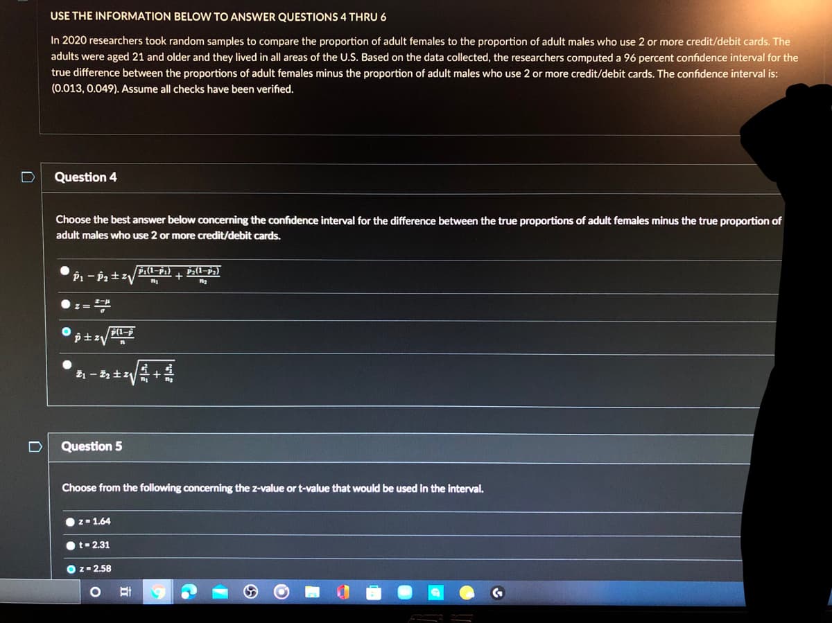 USE THE INFORMATION BELOW TO ANSWER QUESTIONS 4 THRU 6
In 2020 researchers took random samples to compare the proportion of adult females to the proportion of adult males who use 2 or more credit/debit cards. The
adults were aged 21 and older and they lived in all areas of the U.S. Based on the data collected, the researchers computed a 96 percent confidence interval for the
true difference between the proportions of adult females minus the proportion of adult males who use 2 or more credit/debit cards. The confidence interval is:
(0.013, 0.049). Assume all checks have been verified.
Question 4
Choose the best answer below concerning the confidence interval for the difference between the true proportions of adult females minus the true proportion of
adult males who use 2 or more credit/debit cards.
z=
Question 5
Choose from the following concerning the z-value or t-value that would be used in the interval.
z-1.64
t-2.31
O z- 2.58

