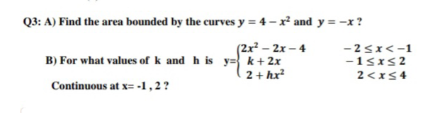 Q3: A) Find the area bounded by the curves y = 4 – x² and y = -x ?
(2x? – 2x – 4
B) For what values of k and h is y=} k+ 2x
2 + hx?
- 2<x<-1
-15xs2
2<x<4
Continuous at x= -1,2?
