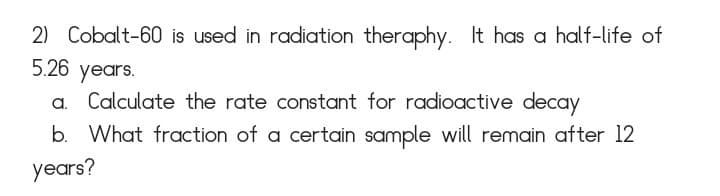 2) Cobalt-60 is used in radiation theraphy. It has a half-life of
5.26 years.
Calculate the rate constant for radioactive decay
b. What fraction of a certain sample will remain after 12
years?
