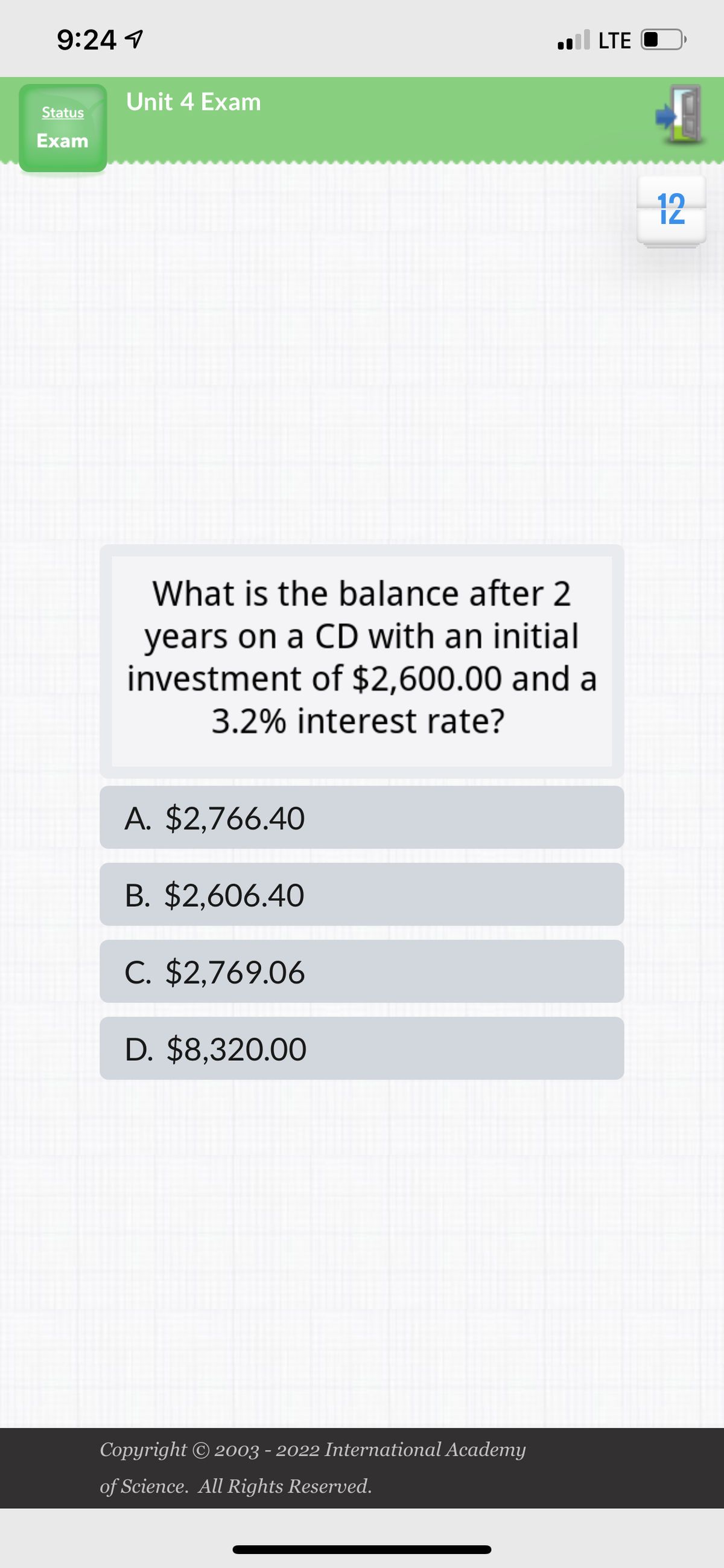 9:24 1
Status
Exam
Unit 4 Exam
What is the balance after 2
years on a CD with an initial
investment of $2,600.00 and a
3.2% interest rate?
A. $2,766.40
B. $2,606.40
C. $2,769.06
D. $8,320.00
Copyright © 2003 - 2022 International Academy
of Science. All Rights Reserved.
LTE
12