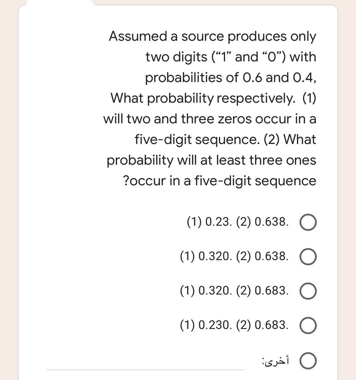 Assumed a source produces only
two digits ("1" and "0") with
probabilities of 0.6 and 0.4,
What probability respectively. (1)
will two and three zeros occur in a
five-digit sequence. (2) What
probability will at least three ones
?occur in a five-digit sequence
(1) 0.23. (2) 0.638. O
(1) 0.320. (2) 0.638. O
(1) 0.320. (2) 0.683. O
(1) 0.230. (2) 0.683. O
أخرى: