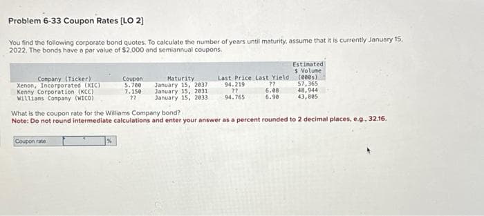 Problem 6-33 Coupon Rates [LO 2]
You find the following corporate bond quotes. To calculate the number of years until maturity, assume that it is currently January 15,
2022. The bonds have a par value of $2,000 and semiannual coupons.
Company (Ticker)
Xenon, Incorporated (XIC)
Kenny Corporation (KCC)
Willians Company (WICO)
Coupon
5.700
7.150
??
Coupon rate
Maturity
January 15, 2037
January 15, 2031
January 15, 2033
Last Price Last Yield
??
94.219
??
6.08
94.765
6.90
Estimated
5 Volume
(000s)
57,365
48,944
43,805
What is the coupon rate for the Williams Company bond?
Note: Do not round intermediate calculations and enter your answer as a percent rounded to 2 decimal places, e.g., 32.16.