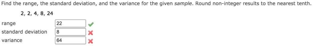 Find the range, the standard deviation, and the variance for the given sample. Round non-integer results to the nearest tenth.
2, 2, 4, 8, 24
range
22
standard deviation
8
variance
64
> xX
