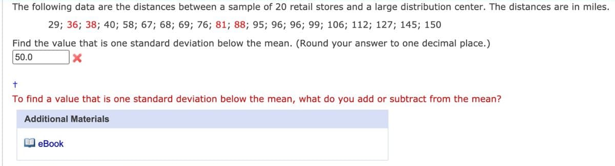 The following data are the distances between a sample of 20 retail stores and a large distribution center. The distances are in miles.
29; 36; 38; 40; 58; 67; 68; 69; 76; 81; 88; 95; 96; 96; 99; 106; 112; 127; 145; 150
Find the value that is one standard deviation below the mean. (Round your answer to one decimal place.)
50.0
To find a value that is one standard deviation below the mean, what do you add or subtract from the mean?
Additional Materials
eBook
