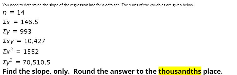 You need to determine the slope of the regression line for a data set. The sums of the variables are given below.
n = 14
Ex = 146.5
Ey = 993
Exy = 10,427
Ex2 = 1552
Ey? :
= 70,510.5
Find the slope, only. Round the answer to the thousandths place.
