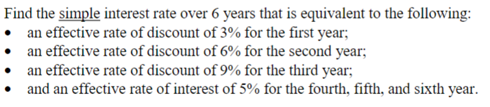 Find the simple interest rate over 6 years that is equivalent to the following:
• an effective rate of discount of 3% for the first year;
•
an effective rate of discount of 6% for the second year;
an effective rate of discount of 9% for the third year;
and an effective rate of interest of 5% for the fourth, fifth, and sixth year.