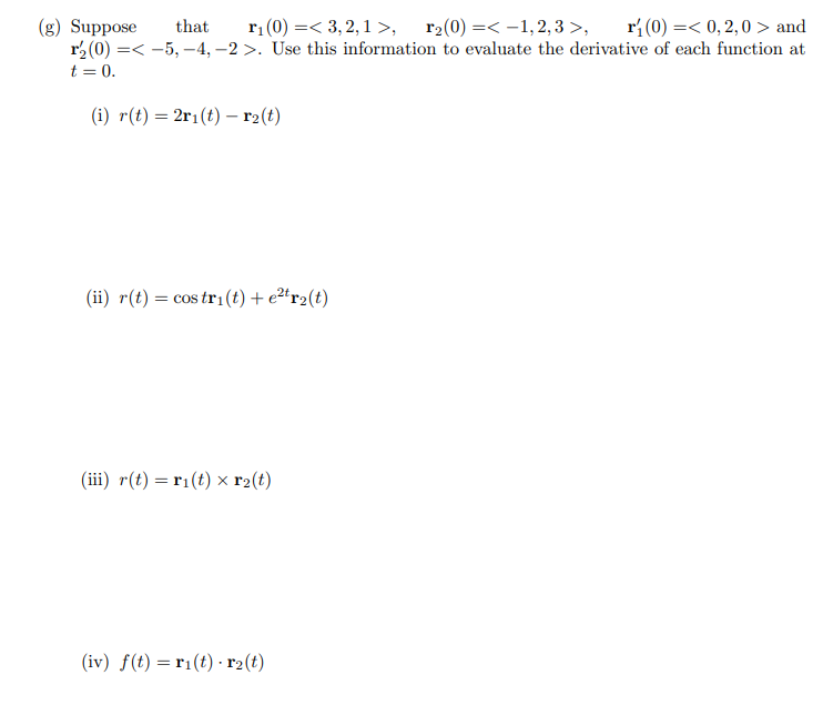 (g) Suppose
that
r₁ (0) =< 3,2,1 >, r₂(0) = -1,2,3>, r₁(0) = 0,2,0 and
r₂ (0) =< -5, -4,-2 >. Use this information to evaluate the derivative of each function at
t = 0.
(i) r(t) = 2r₁(t) — r₂(t)
(ii) r(t) = cos tri(t) + e²tr₂(t)
(iii) r(t) = r₁(t) x r₂(t)
(iv) f(t) = ri(t). r₂(t)