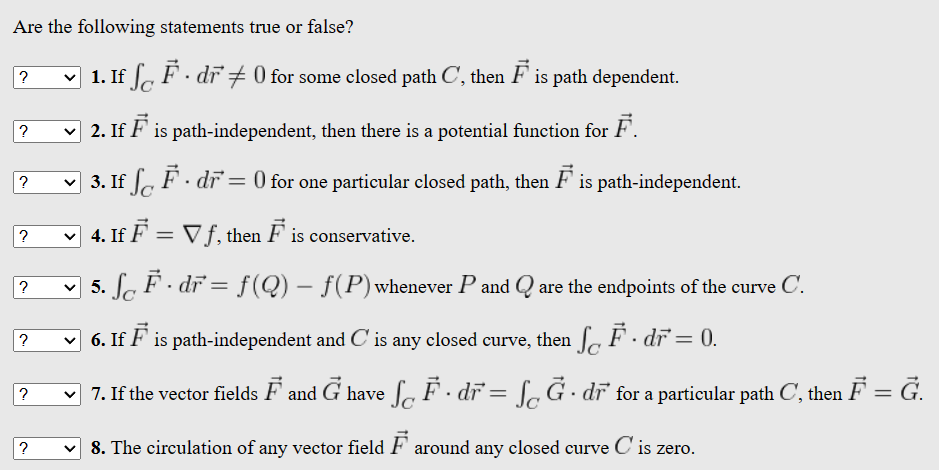 Are the following statements true or false?
?
?
?
?
?
?
?
1. If SF. dr + 0 for some closed path C, then F is path dependent.
2. If F is path-independent, then there is a potential function for F.
3. If S F. dr = 0 for one particular closed path, then F is path-independent.
4. If F = ▼ ƒ, then F is conservative.
La F · dr = f(Q) – f(P) whenever P and Q are the endpoints of the curve C.
6. If F is path-independent and C' is any closed curve, then F. dr = 0.
7. If the vector fields F and Ġ have ſ F · dr = ſĞ . dr for a particular path C, then F = G.
✓ 8. The circulation of any vector field F around any closed curve C' is zero.