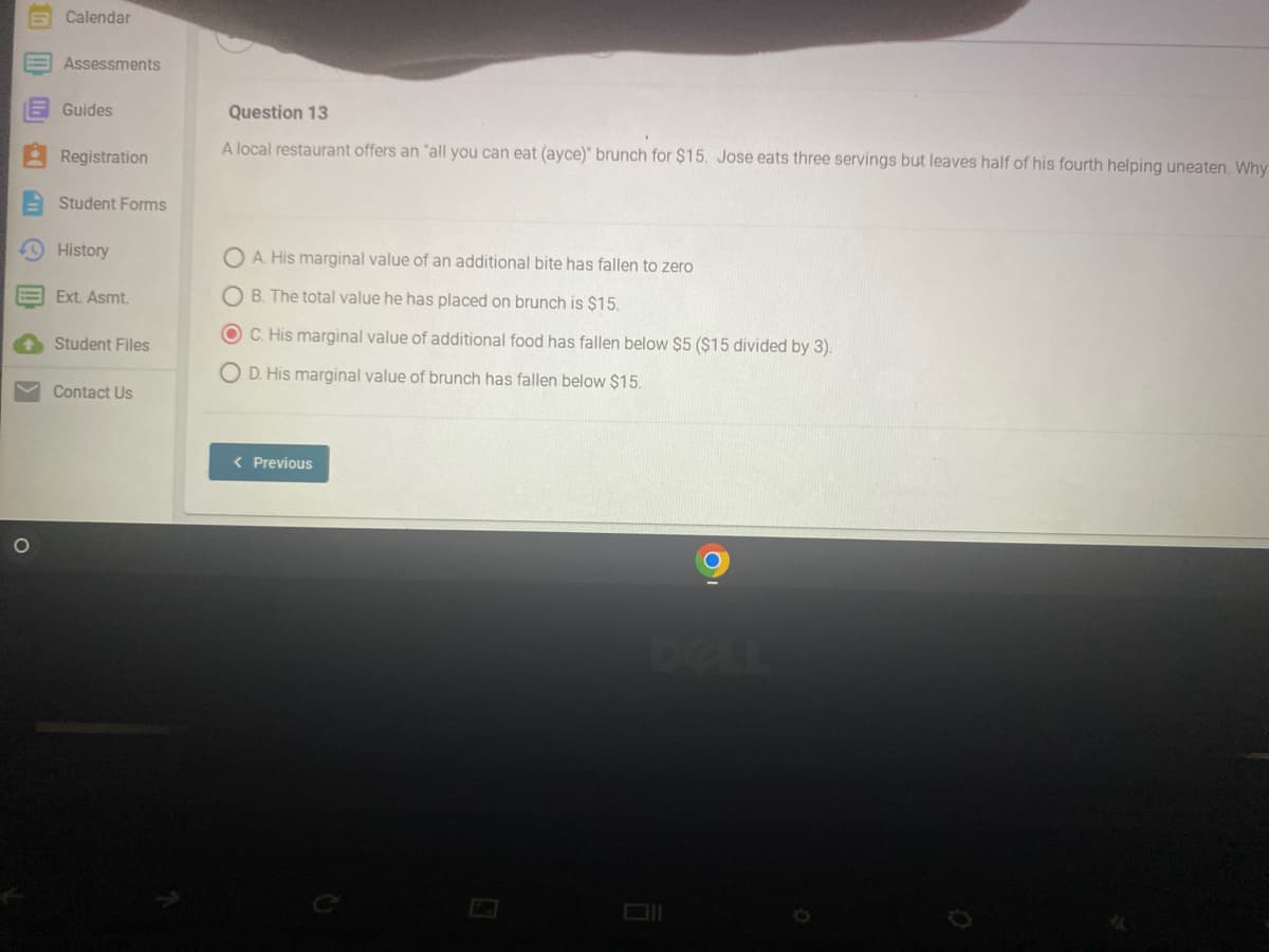 (ii
O
Calendar
Assessments
Guides
Registration
Student Forms
History
Ext. Asmt.
Student Files
Contact Us
Question 13
A local restaurant offers an "all you can eat (ayce)" brunch for $15. Jose eats three servings but leaves half of his fourth helping uneaten. Why
OA. His marginal value of an additional bite has fallen to zero
OB. The total value he has placed on brunch is $15.
OC. His marginal value of additional food has fallen below $5 ($15 divided by 3).
O D. His marginal value of brunch has fallen below $15.
< Previous
C