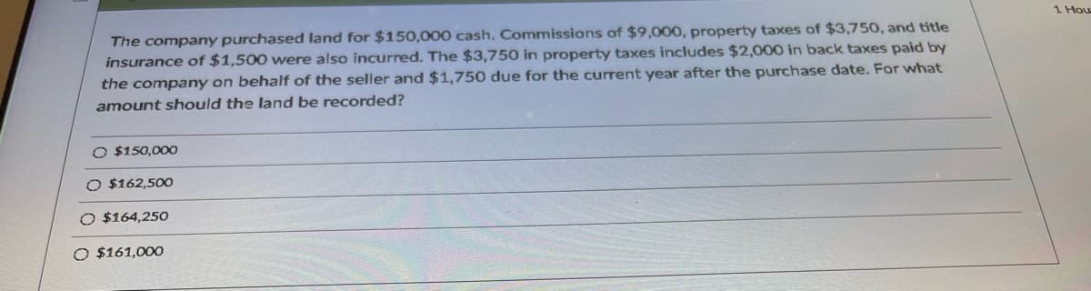 1 Hou
The company purchased land for $150,000 cash. Commissions of $9,000, property taxes of $3,750, and title
insurance of $1,500 were also incurred. The $3,750 in property taxes includes $2,000
back taxes paid by
the company on behalf of the seller and $1,750 due for the current year after the purchase date. For what
amount should the land be recorded?
O $150,000
O $162,500
O $164,250
O $161,000
