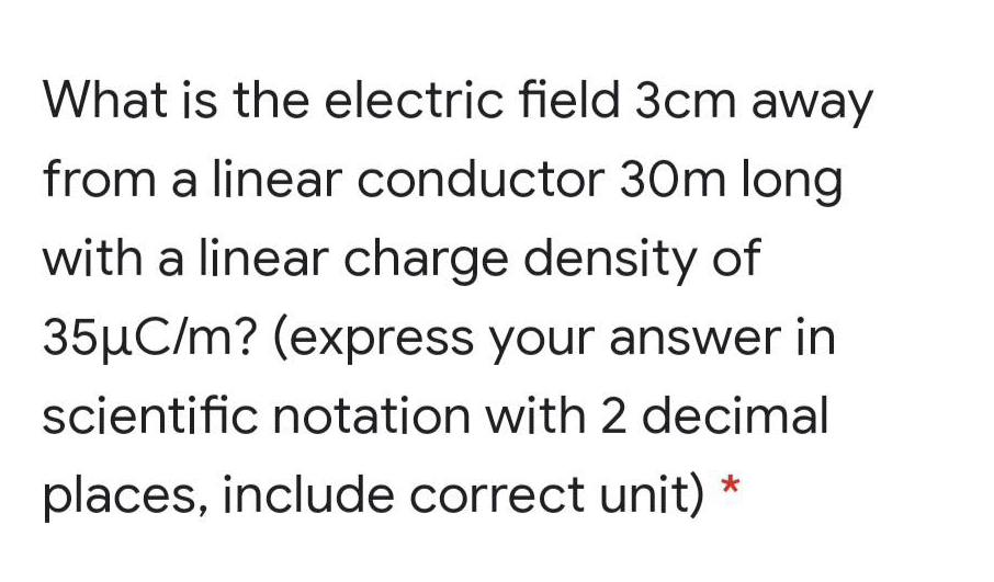 What is the electric field 3cm away
from a linear conductor 30m long
with a linear charge density of
35µC/m? (express your answer in
scientific notation with 2 decimal
places, include correct unit)
