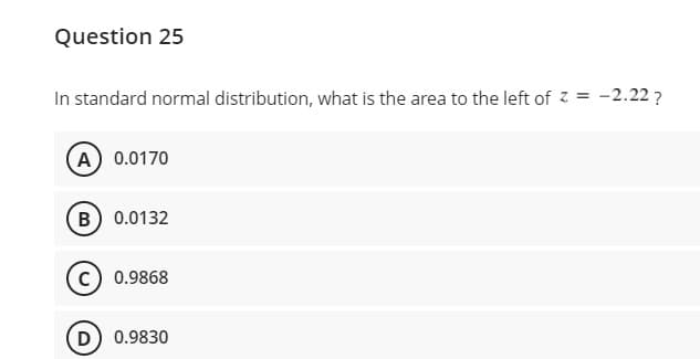 Question 25
In standard normal distribution, what is the area to the left of z = -2.22 ?
A 0.0170
B) 0.0132
c) 0.9868
D) 0.9830
