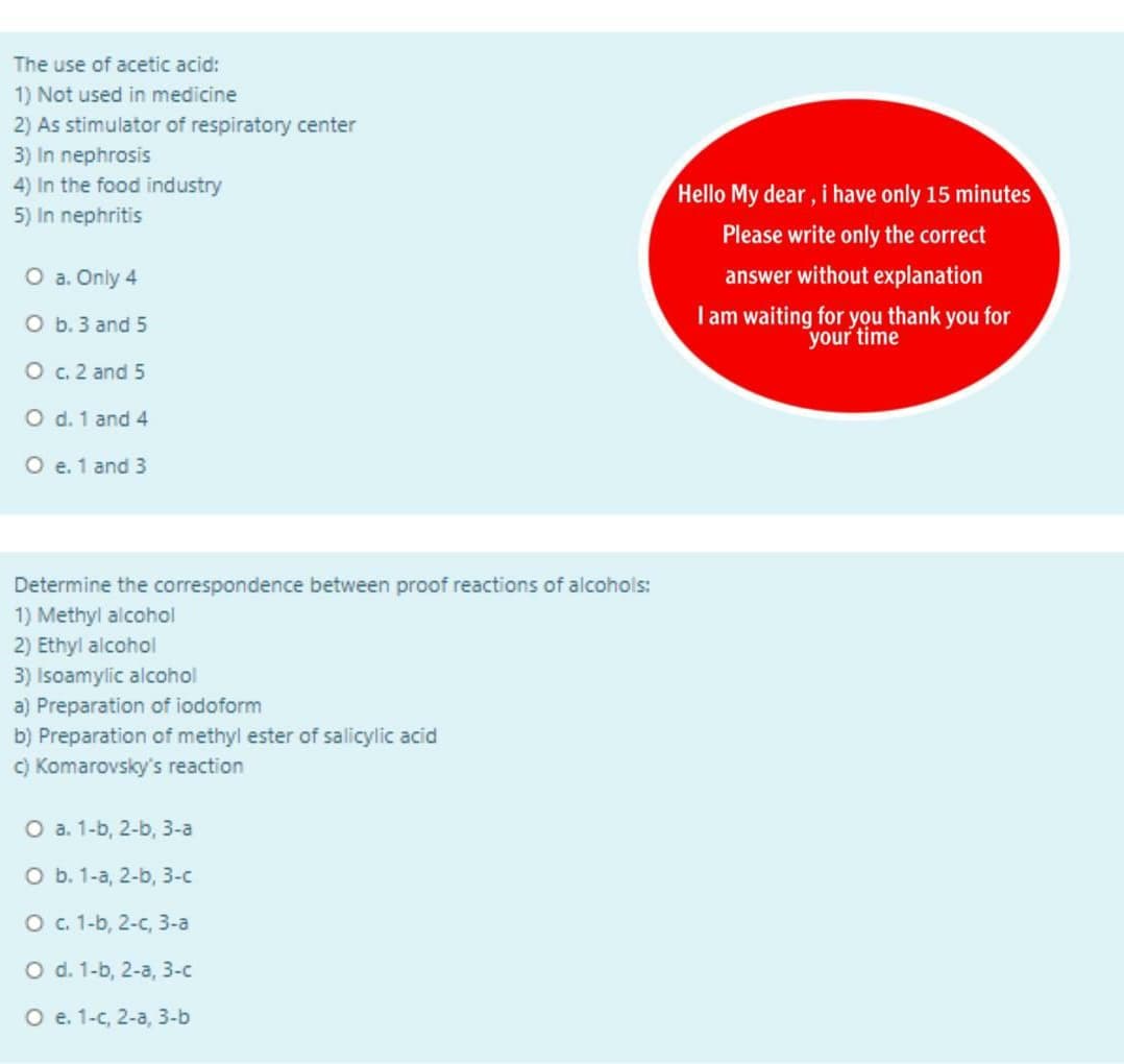 The use of acetic acid:
1) Not used in medicine
2) As stimulator of respiratory center
3) In nephrosis
4) In the food industry
5) In nephritis
Hello My dear , i have only 15 minutes
Please write only the correct
O a. Only 4
answer without explanation
Iam waiting for you thank you for
your time
O b. 3 and 5
O c. 2 and 5
O d. 1 and 4
O e. 1 and 3
Determine the correspondence between proof reactions of alcohols:
1) Methyl alcohol
2) Ethyl alcohol
3) Isoamylic alcohol
a) Preparation of iodoform
b) Preparation of methyl ester of salicylic acid
C) Komarovsky's reaction
О а. 1-b, 2-b, 3-а
о ь. 1-а, 2-b, 3-с
O . 1-b, 2-c, 3-a
O d. 1-b, 2-a, 3-c
O e. 1-c, 2-a, 3-b
