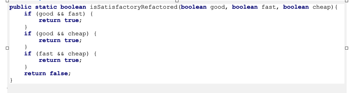 public static boolean isSatisfactoryRefactored (boolean good, boolean fast, boolean cheap){
if (good & & fast) {
return true;
}
if (good && cheap) {
return true;
}
if (fast & & cheap) {
return true;
}
return false;
}
