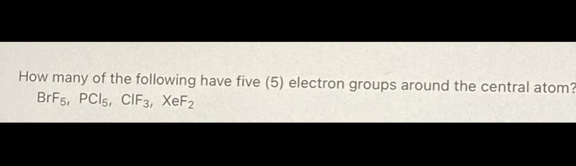 How many of the following have five (5) electron groups around the central atom?
BrF5, PC15, CIF3, XeF2