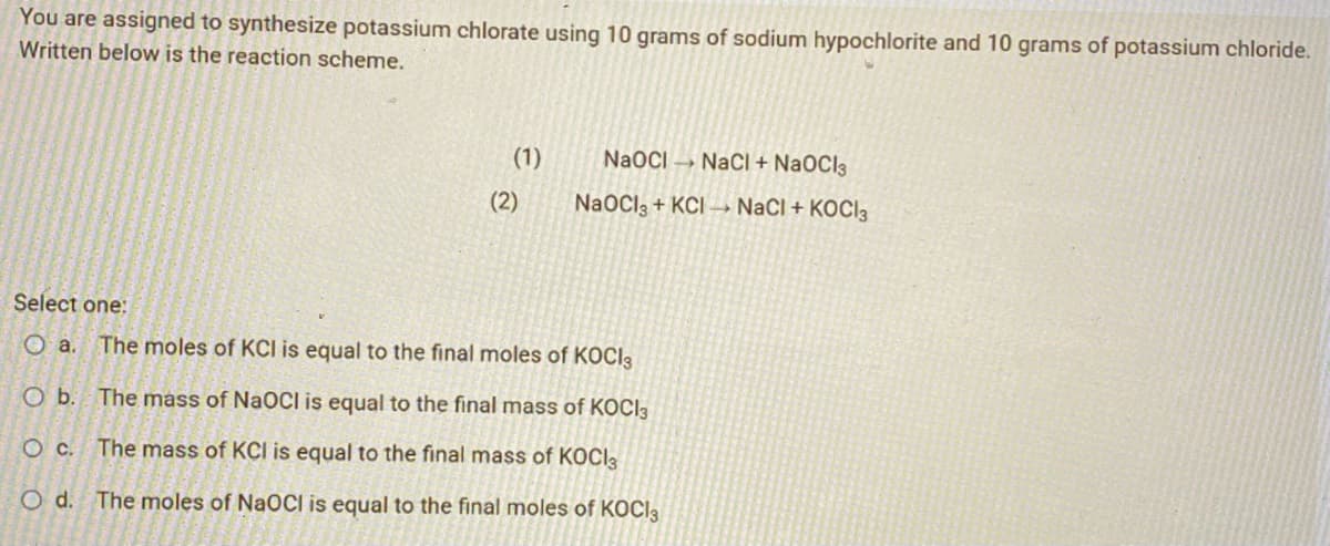 You are assigned to synthesize potassium chlorate using 10 grams of sodium hypochlorite and 10 grams of potassium chloride.
Written below is the reaction scheme.
(1)
(2)
NaOCI NaCl + NaOCI3
NaOCI3+ KCI→→ NaCl + KOCI 3
Select one:
O a. The moles of KCI is equal to the final moles of KOCI3
O b. The mass of NaOCI is equal to the final mass of KOCI3
O c. The mass of KCI is equal to the final mass of KOCI
O d. The moles of NaOCI is equal to the final moles of KOCI3