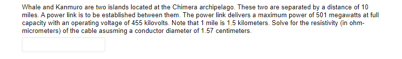 Whale and Kanmuro are two islands located at the Chimera archipelago. These two are separated by a distance of 10
miles. A power link is to be established between them. The power link delivers a maximum power of 501 megawatts at full
capacity with an operating voltage of 455 kilovolts. Note that 1 mile is 1.5 kilometers. Solve for the resistivity (in ohm-
micrometers) of the cable asusming a conductor diameter of 1.57 centimeters.
