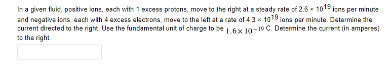 In a given fluid, positive ions, each with 1 excess protons, move to the right at a steady rate of 2.6 x 1019 ions per minute
and negative ions, each with 4 excess electrons, move to the left at a rate of 4.3 x 1019 ions per minute. Determine the
current directed to the right. Use the fundamental unit of charge to be 1.6x 10o-19 C. Determine the current (in amperes)
to the right.
