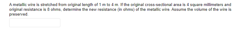 A metallic wire is stretched from original length of 1 m to 4 m. If the original cross-sectional area is 4 square millimeters and
original resistance is 8 ohms, determine the new resistance (in ohms) of the metallic wire. Assume the volume of the wire is
preserved.
