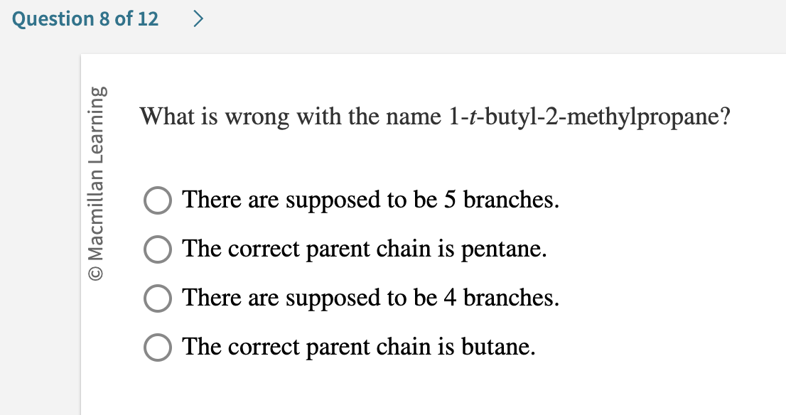 Question 8 of 12
O Macmillan Learning
>
What is wrong with the name 1-t-butyl-2-methylpropane?
There are supposed to be 5 branches.
The correct parent chain is pentane.
There are supposed to be 4 branches.
The correct parent chain is butane.