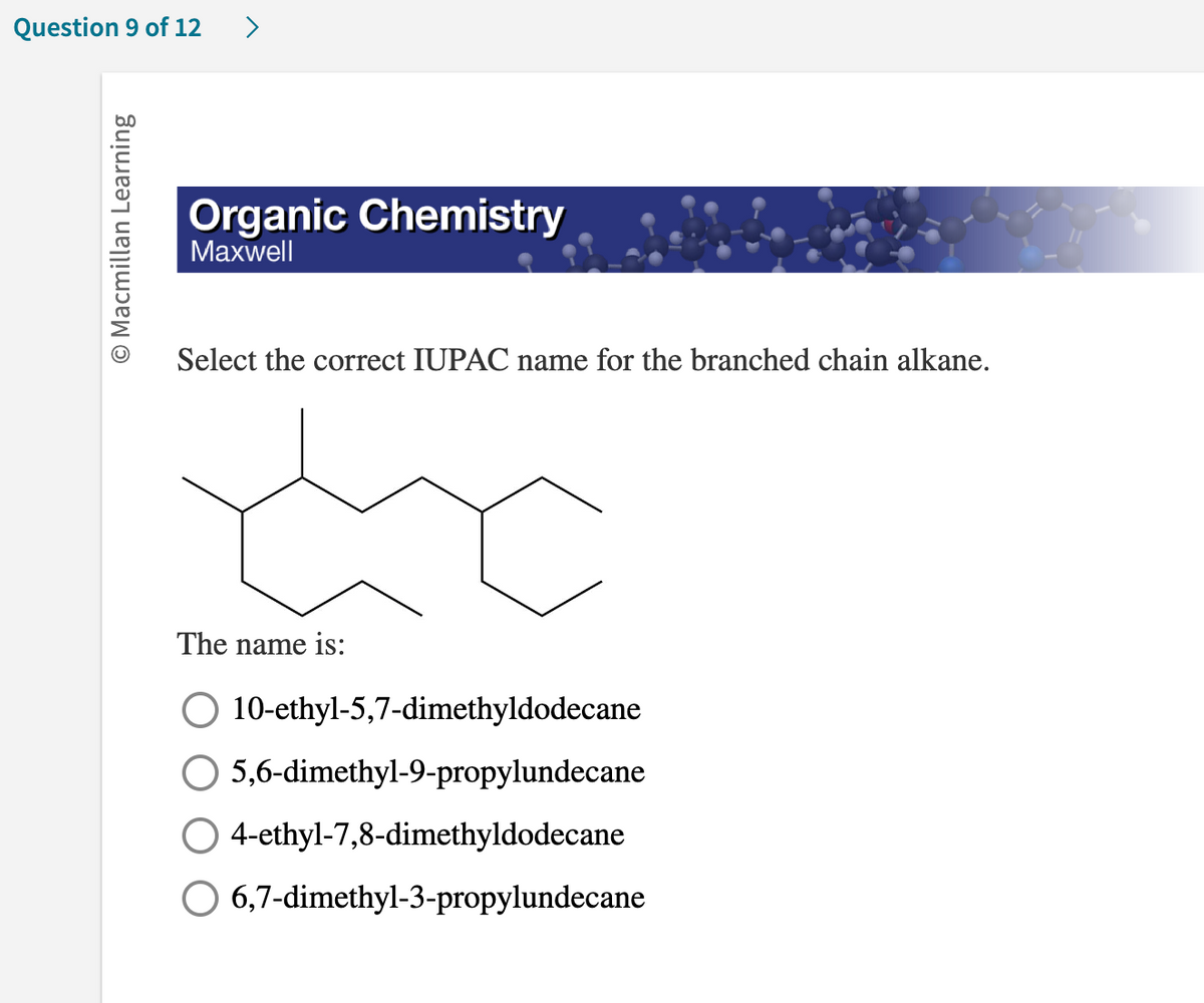 Question 9 of 12
O Macmillan Learning
>
Organic Chemistry
Maxwell
Select the correct IUPAC name for the branched chain alkane.
The name is:
O 10-ethyl-5,7-dimethyldodecane
5,6-dimethyl-9-propylundecane
O 4-ethyl-7,8-dimethyldodecane
6,7-dimethyl-3-propylundecane