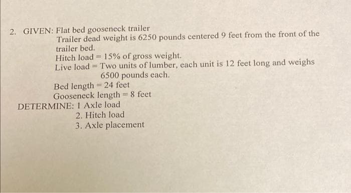 2. GIVEN: Flat bed gooseneck trailer
Trailer dead weight is 6250 pounds centered 9 feet from the front of the
trailer bed.
Hitch load = 15% of gross weight.
Live load = Two units of lumber, each unit is 12 feet long and weighs
6500 pounds each.
Bed length 24 feet
Gooseneck length 8 feet
%3D
DETERMINE: 1 Axle load
2. Hitch load
3. Axle placement

