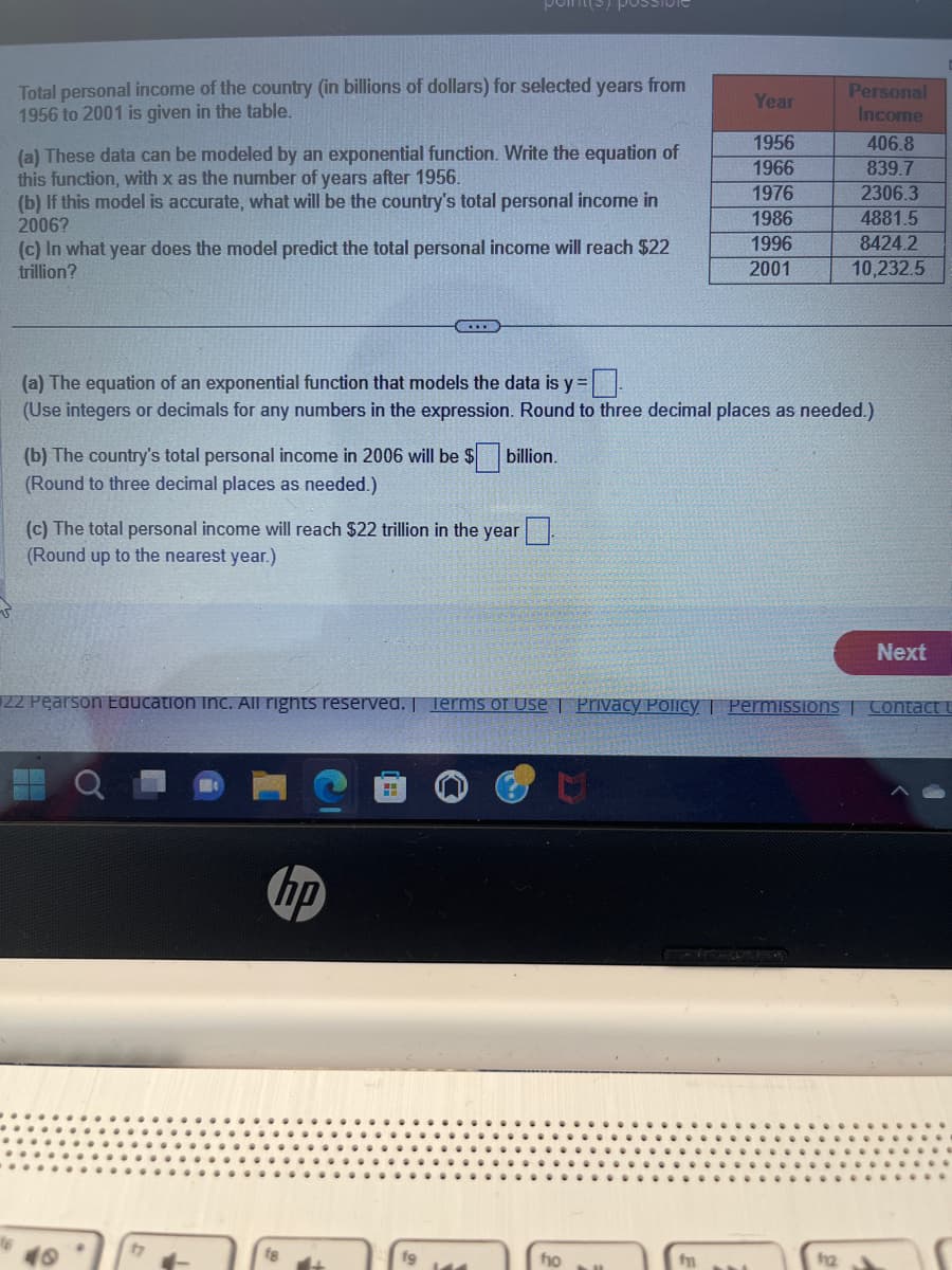 Total personal income of the country (in billions of dollars) for selected years from
1956 to 2001 is given in the table.
(a) These data can be modeled by an exponential function. Write the equation of
this function, with x as the number of years after 1956.
(b) If this model is accurate, what will be the country's total personal income in
2006?
(c) In what year does the model predict the total personal income will reach $22
trillion?
points,
...
(b) The country's total personal income in 2006 will be $ billion.
(Round to three decimal places as needed.)
(c) The total personal income will reach $22 trillion in the year
(Round up to the nearest year.)
hp
(a) The equation of an exponential function that models the data is y=-
(Use integers or decimals for any numbers in the expression. Round to three decimal places as needed.)
19
Year
1956
1966
1976
1986
1996
2001
ho
22 Pearson Education Inc. All rights reserved. | Terms of Use | Privacy Policy | Permissions Contact U
f
Personal
Income
406.8
839.7
2306.3
4881.5
8424.2
10,232.5
112
Next