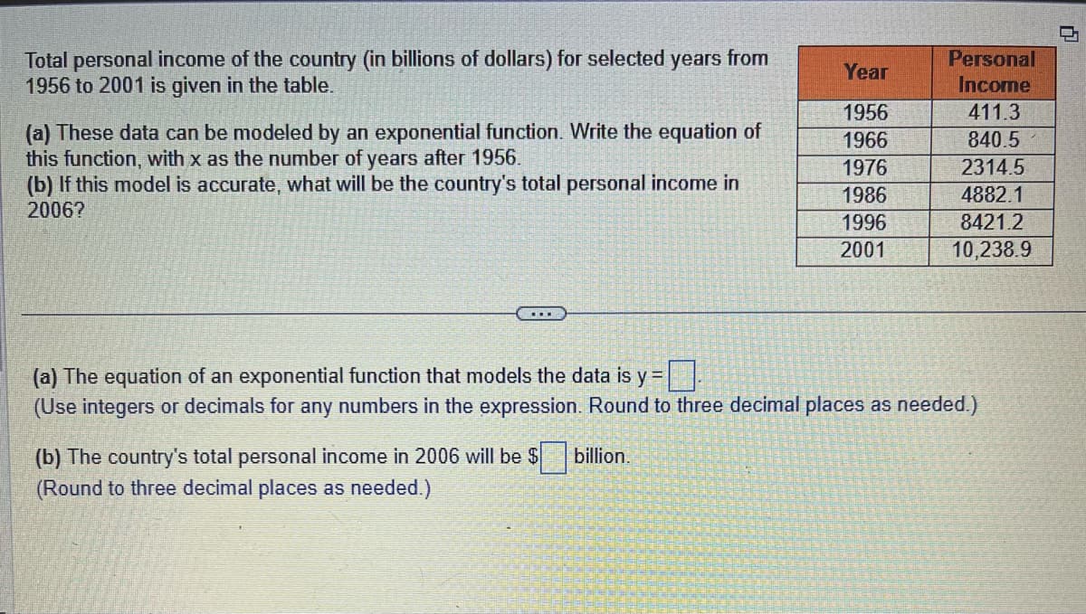 Total personal income of the country (in billions of dollars) for selected years from
1956 to 2001 is given in the table.
(a) These data can be modeled by an exponential function. Write the equation of
this function, with x as the number of years after 1956.
(b) If this model is accurate, what will be the country's total personal income in
2006?
Year
1956
1966
1976
1986
1996
2001
(b) The country's total personal income in 2006 will be $
(Round to three decimal places as needed.)
Personal
Income
411.3
840.5
2314.5
4882.1
8421.2
10,238.9
(a) The equation of an exponential function that models the data is y=.
(Use integers or decimals for any numbers in the expression. Round to three decimal places as needed.)
billion.