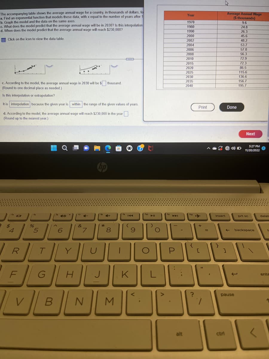 The accompanying table shows the average annual wage for a country, in thousands of dollars, fo
a. Find an exponential function that models these data, with x equal to the number of years after 1
b. Graph the model and the data on the same axes.
c. What does the model predict that the average annual wage will be in 2030? Is this interpolation
d. When does the model predict that the average annual wage will reach $230,000?
Click on the icon to view the data table.
c. According to the model, the average annual wage in 2030 will be $ thousand.
(Round to one decimal place as needed.)
Is this interpolation or extrapolation?
It is interpolation because the given year is within the range of the given values of years.
d. According to the model, the average annual wage will reach $230,000 in the year
(Round up to the nearest year.)
4
%
R
5
te 40
T
6
fy 4-
&
7
to+
Ek
8
19 144
(
9
foll
O
-
Year
1970
1980
1990
2000
2002
2004
2006
2008
2010
2015
2020
2025
2030
2035
2040
alt
U
Print
?
=
YunapL
FGHJKLU
VBN
M
insert
}
Average Annual Wage
($ thousands)
9.6
24.8
26.3
45.6
Done
ctrl
pause
48.2
53.7
57.8
56.3
72.9
72.3
86.5
115.6
136.6
156.7
195.7
Next
5:27 PM
11/20/2022
← backspace
prt sc
delet
ente