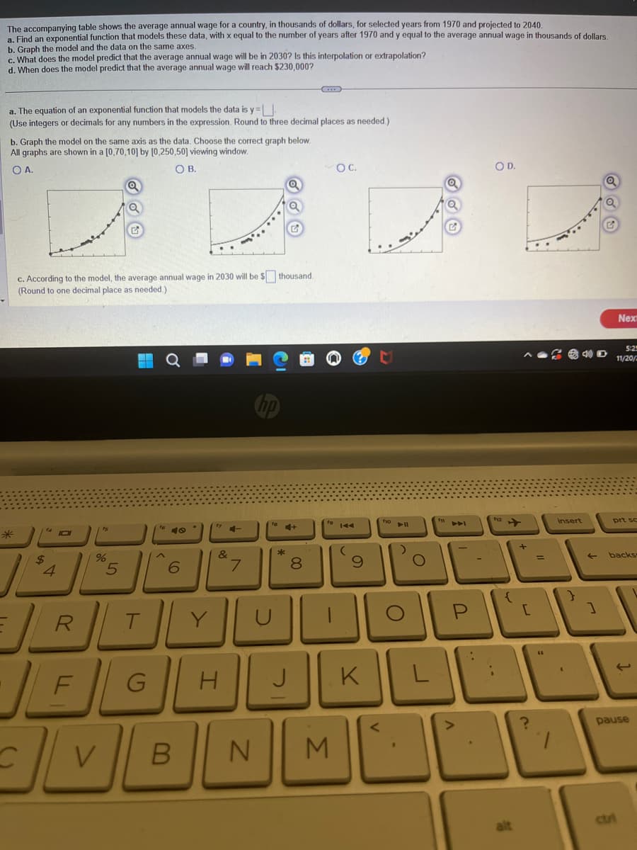 The accompanying table shows the average annual wage for a country, in thousands of dollars, for selected years from 1970 and projected to 2040.
a. Find an exponential function that models these data, with x equal to the number of years after 1970 and y equal to the average annual wage in thousands of dollars.
b. Graph the model and the data on the same axes.
c. What does the model predict that the average annual wage will be in 2030? Is this interpolation or extrapolation?
d. When does the model predict that the average annual wage will reach $230,000?
a. The equation of an exponential function that models the data is y=.
(Use integers or decimals for any numbers in the expression. Round to three decimal places as needed.)
b. Graph the model on the same axis as the data. Choose the correct graph below.
All graphs are shown in a [0,70,10] by [0,250,50] viewing window.
OA.
OB.
c. According to the model, the average annual wage in 2030 will be $ thousand.
(Round to one decimal place as needed.)
14 1
C
$
4
fs
%
Q
5
A
6
17
&
......
4-
7
*
+
J
8
OC.
19 144
RTYOD
JEGHE
VB
N M
(
9
f10
mis
PII
)
()
KL
R
..
OD.
112
alt
?
insert
1
Next
5:25
11/20/2
prt sc
backs
ctri
1.
pause